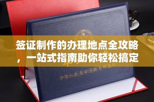 开江签证制作的办理地点全攻略，一站式指南助你轻松搞定签证